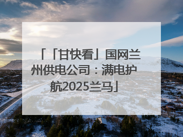「甘快看」国网兰州供电公司：满电护航2025兰马