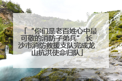 “你们是老百姓心中最可敬的消防子弟兵” 长沙市消防救援支队完成龙山抗洪使命归队