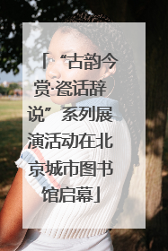 “古韵今赏·瓷话辞说”系列展演活动在北京城市图书馆启幕