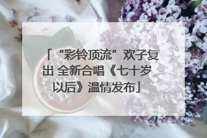 “彩铃顶流”欢子复出 全新合唱《七十岁以后》温情发布
