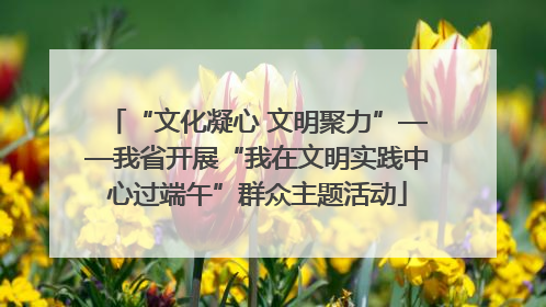 “文化凝心 文明聚力”——我省开展“我在文明实践中心过端午”群众主题活动