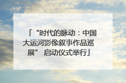 “时代的脉动：中国大运河影像叙事作品巡展” 启动仪式举行
