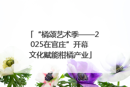 “橘颂艺术季——2025在官庄”开幕 文化赋能柑橘产业