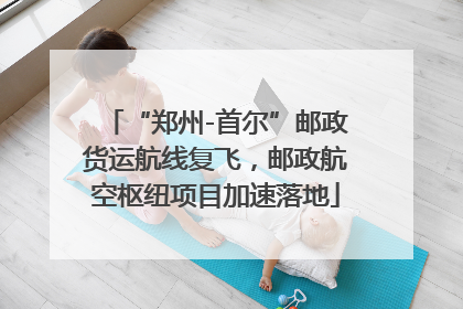 “郑州-首尔”邮政货运航线复飞，邮政航空枢纽项目加速落地