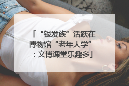 “银发族”活跃在博物馆“老年大学”：文博课堂乐趣多