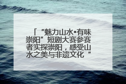 “魅力山水•有味崇阳”短剧大赛参赛者实探崇阳，感受山水之美与非遗文化“提琴戏”魅力