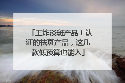 王炸淡斑产品！认证的祛斑产品，这几款低预算也能入