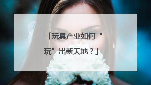 玩具产业如何“玩”出新天地？