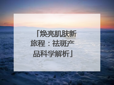 焕亮肌肤新旅程：祛斑产品科学解析