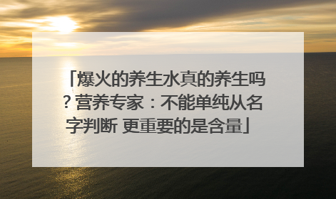 爆火的养生水真的养生吗？营养专家：不能单纯从名字判断 更重要的是含量