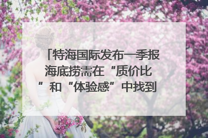 特海国际发布一季报 海底捞需在“质价比”和“体验感”中找到平衡｜新经济观察