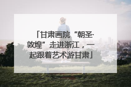 甘肃画院“朝圣·敦煌”走进浙江，一起跟着艺术游甘肃