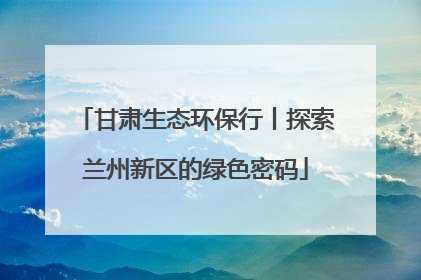 甘肃生态环保行丨探索兰州新区的绿色密码