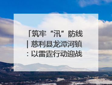 筑牢“汛”防线｜慈利县龙潭河镇：以雷霆行动迎战暴雨洪峰