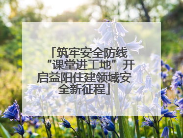 筑牢安全防线 “课堂进工地”开启益阳住建领域安全新征程