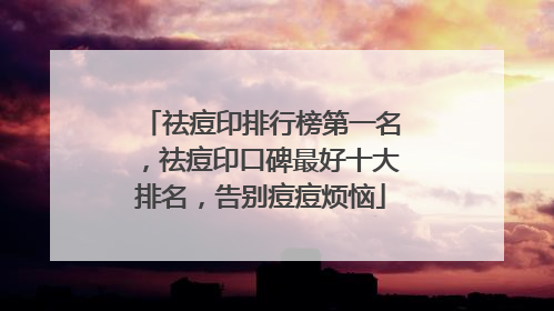 祛痘印排行榜第一名，祛痘印口碑最好十大排名，告别痘痘烦恼