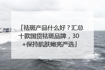 祛斑产品什么好？汇总十款国货祛斑品牌，30+保持肌肤嫩亮严选