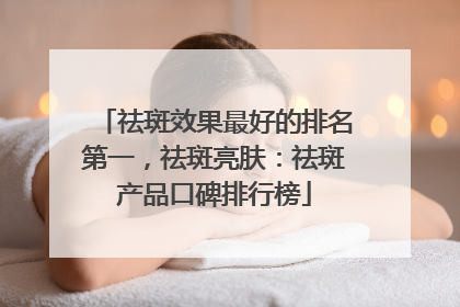 祛斑效果最好的排名第一，祛斑亮肤：祛斑产品口碑排行榜