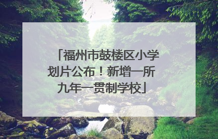 福州市鼓楼区小学划片公布！新增一所九年一贯制学校
