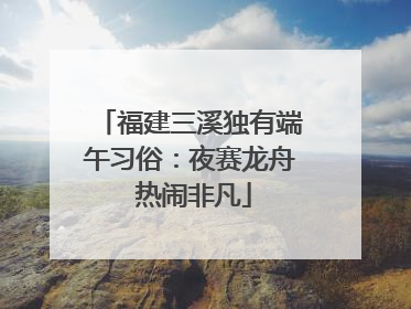 福建三溪独有端午习俗：夜赛龙舟 热闹非凡