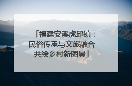 福建安溪虎邱镇：民俗传承与文旅融合共绘乡村新图景