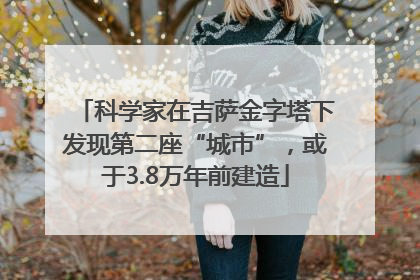 科学家在吉萨金字塔下发现第二座“城市”，或于3.8万年前建造