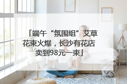 端午“氛围组”艾草花束火爆，长沙有花店卖到98元一束