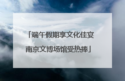 端午假期享文化佳宴 南京文博场馆受热捧