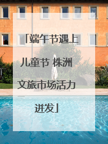 端午节遇上儿童节 株洲文旅市场活力迸发