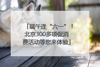 端午逢“六一”！北京300多项促消费活动等您来体验