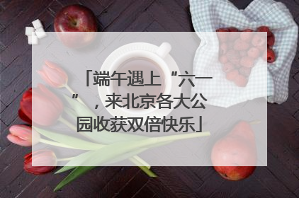 端午遇上“六一”，来北京各大公园收获双倍快乐