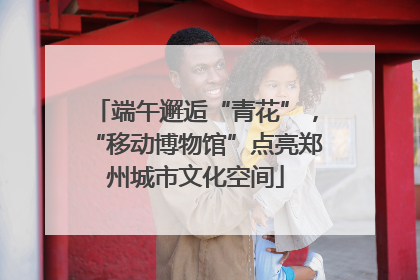 端午邂逅“青花”，“移动博物馆”点亮郑州城市文化空间