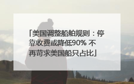 美国调整船舶规则：停靠收费或降低90% 不再苛求美国船只占比