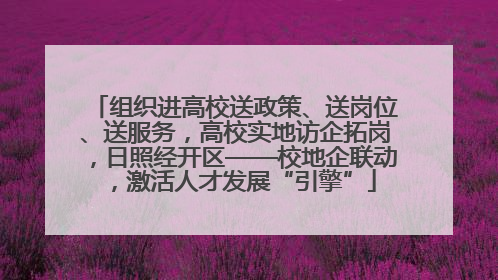 组织进高校送政策、送岗位、送服务，高校实地访企拓岗，日照经开区——校地企联动，激活人才发展“引擎”