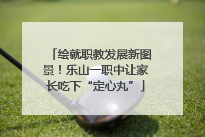 绘就职教发展新图景！乐山一职中让家长吃下“定心丸”