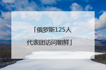 俄罗斯125人代表团访问朝鲜