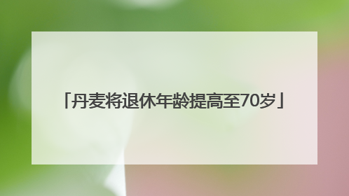 丹麦将退休年龄提高至70岁