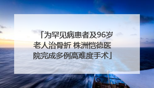 为罕见病患者及96岁老人治骨折 株洲恺德医院完成多例高难度手术
