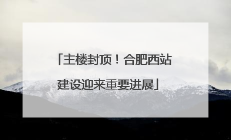 主楼封顶！合肥西站建设迎来重要进展