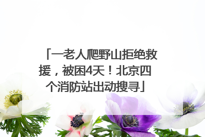 一老人爬野山拒绝救援，被困4天！北京四个消防站出动搜寻
