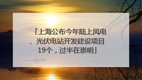 上海公布今年陆上风电、光伏电站开发建设项目19个，过半在崇明