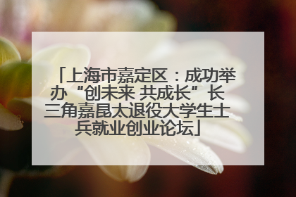 上海市嘉定区：成功举办“创未来 共成长”长三角嘉昆太退役大学生士兵就业创业论坛
