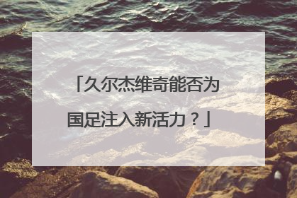 久尔杰维奇能否为国足注入新活力？