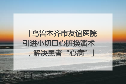乌鲁木齐市友谊医院引进小切口心脏换瓣术，解决患者“心病”