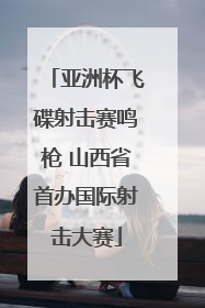 亚洲杯飞碟射击赛鸣枪 山西省首办国际射击大赛