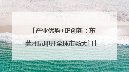 产业优势+IP创新：东莞潮玩叩开全球市场大门