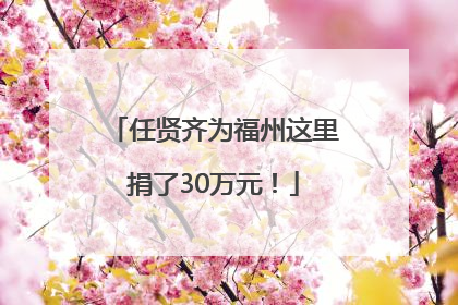 任贤齐为福州这里捐了30万元！