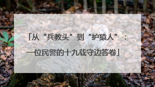 从“兵教头”到“护猿人”：一位民警的十九载守边答卷