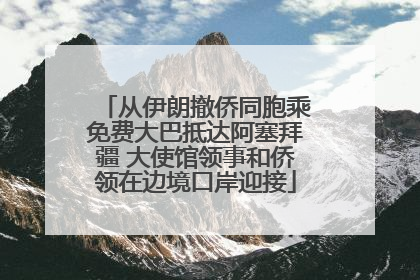 从伊朗撤侨同胞乘免费大巴抵达阿塞拜疆 大使馆领事和侨领在边境口岸迎接