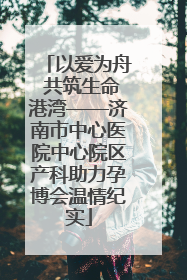 以爱为舟 共筑生命港湾——济南市中心医院中心院区产科助力孕博会温情纪实
